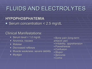 FLUIDS AND ELECTROLYTES HYPOPHOSPHATEMIA Serum concentration < 2.5 mg/dL Clinical Manifestations: Serum level < 1.0 mg/dL Anorexia, nausea Malaise Decreased reflexes Muscle weakness, severe debility Myalgia Bone pain (long-term antacid use) Irritability, apprehension Paresthesias Confusion Stupor Seizures Coma 