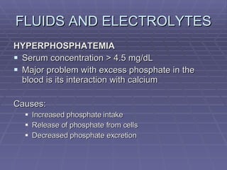 FLUIDS AND ELECTROLYTES HYPERPHOSPHATEMIA Serum concentration > 4.5 mg/dL Major problem with excess phosphate in the blood is its interaction with calcium Causes: Increased phosphate intake Release of phosphate from cells Decreased phosphate excretion 
