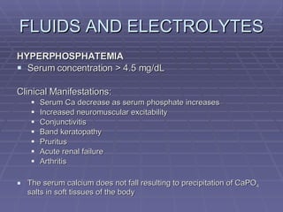 FLUIDS AND ELECTROLYTES HYPERPHOSPHATEMIA Serum concentration > 4.5 mg/dL Clinical Manifestations: Serum Ca decrease as serum phosphate increases Increased neuromuscular excitability Conjunctivitis Band keratopathy Pruritus Acute renal failure Arthritis The serum calcium does not fall resulting to precipitation of CaPO 4  salts in soft tissues of the body 