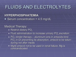 FLUIDS AND ELECTROLYTES HYPERPHOSPHATEMIA Serum concentration > 4.5 mg/dL Medical Therapy: Restrict dietary PO 4 Fluid administration to increase urinary PO 4  excretion PO 4  binder therapy – aluminum ions in antacids bind PO 4  in GI preventing its absorption, antacid to be taken during not after meals MgAl antacid not to be used in renal failure, Mg is contraindicated 