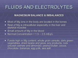 FLUIDS AND ELECTROLYTES MAGNESIUM BALANCE & IMBALANCES Most of Mg ions in the body are located in the bones Rest of Mg is intracellular especially in the liver and skeletal muscles Small amount of Mg in the blood Normal Concentration = 1.5 – 2.5 mEq/L Foods high in Mg content: whole grain cereals, dark green vegetables, dried beans and peas, soy products, nuts (except cashew and almonds), peanut butter, cocoa, chocolate, bananas, egg yolk, sea salt 