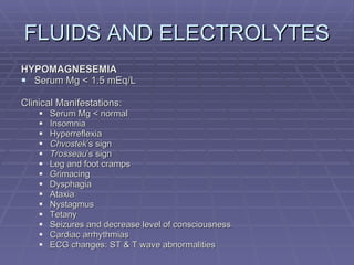 FLUIDS AND ELECTROLYTES HYPOMAGNESEMIA Serum Mg < 1.5 mEq/L Clinical Manifestations: Serum Mg < normal Insomnia Hyperreflexia Chvostek ’s sign Trosseau ’s sign Leg and foot cramps Grimacing Dysphagia Ataxia Nystagmus Tetany Seizures and decrease level of consciousness Cardiac arrhythmias ECG changes: ST & T wave abnormalities 