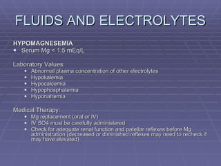 FLUIDS AND ELECTROLYTES HYPOMAGNESEMIA Serum Mg < 1.5 mEq/L Laboratory Values: Abnormal plasma concentration of other electrolytes Hypokalemia Hypocalcemia Hypophosphatemia Hyponatremia Medical Therapy: Mg replacement (oral or IV) IV SO4 must be carefully administered Check for adequate renal function and patellar reflexes before Mg administration (decreased or diminished reflexes may need to recheck if may have elevated) 