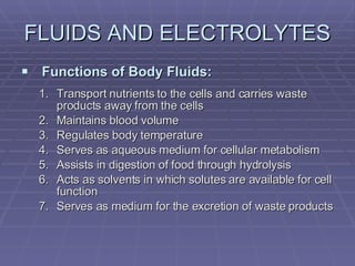 FLUIDS AND ELECTROLYTES Functions of Body Fluids: Transport nutrients to the cells and carries waste products away from the cells Maintains blood volume Regulates body temperature Serves as aqueous medium for cellular metabolism Assists in digestion of food through hydrolysis Acts as solvents in which solutes are available for cell function Serves as medium for the excretion of waste products 