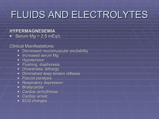 FLUIDS AND ELECTROLYTES HYPERMAGNESEMIA Serum Mg > 2.5 mEq/L Clinical Manifestations: Decreased neuromuscular excitability Increased serum Mg Hypotension Flushing, diaphoresis Drowsiness, lethargy Diminished deep tendon reflexes Flaccid paralysis Respiratory depression Bradycardia Cardiac arrhythmias Cardiac arrest ECG changes 