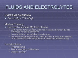 FLUIDS AND ELECTROLYTES HYPERMAGNESEMIA Serum Mg > 2.5 mEq/L Medical Therapy: Removal of excess Mg from plasma With normal renal function, administer large amount of fluid to increased renal Mg excretion In renal failure, hemodialysis maybe use In severe hypermagnesemia, calcium salts maybe administered IV to counteract the cardiotoxicity of excess extracellular Mg Complications: Hypercalcemia Tissue sloughing (infiltration) Digitalis toxicity  