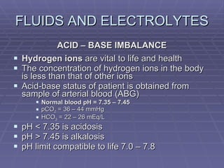 FLUIDS AND ELECTROLYTES ACID – BASE IMBALANCE Hydrogen ions  are vital to life and health The concentration of hydrogen ions in the body is less than that of other ions Acid-base status of patient is obtained from sample of arterial blood (ABG) Normal blood pH = 7.35 – 7.45 pCO 2  = 36 – 44 mmHg HCO 3  = 22 – 26 mEq/L pH < 7.35 is acidosis pH > 7.45 is alkalosis pH limit compatible to life 7.0 – 7.8 