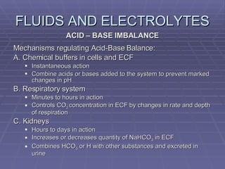 FLUIDS AND ELECTROLYTES ACID – BASE IMBALANCE Mechanisms regulating Acid-Base Balance: A. Chemical buffers in cells and ECF Instantaneous action Combine acids or bases added to the system to prevent marked changes in pH B. Respiratory system Minutes to hours in action Controls CO 2  concentration in ECF by changes in rate and depth of respiration C. Kidneys Hours to days in action Increases or decreases quantity of NaHCO 3  in ECF Combines HCO 3  or H with other substances and excreted in urine 