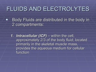 FLUIDS AND ELECTROLYTES Body Fluids are distributed in the body in 2 compartments: Intracellular (ICF)  – within the cell, approximately 2/3 of the body fluid; located primarily in the skeletal muscle mass, provides the aqueous medium for cellular function 
