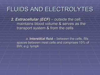 2. Extracellular (ECF)  – outside the cell, maintains blood volume & serves as the transport system & from the cells a.  Interstitial fluid  – between the cells, fills spaces between most cells and comprises 15% of BW, e.g. lymph FLUIDS AND ELECTROLYTES 
