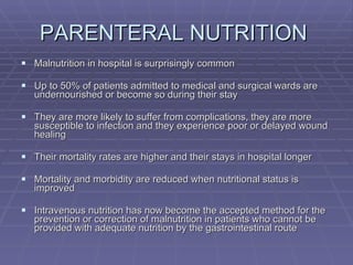 PARENTERAL NUTRITION  Malnutrition in hospital is surprisingly common Up to 50% of patients admitted to medical and surgical wards are undernourished or become so during their stay They are more likely to suffer from complications, they are more susceptible to infection and they experience poor or delayed wound healing Their mortality rates are higher and their stays in hospital longer Mortality and morbidity are reduced when nutritional status is improved Intravenous nutrition has now become the accepted method for the prevention or correction of malnutrition in patients who cannot be provided with adequate nutrition by the gastrointestinal route 