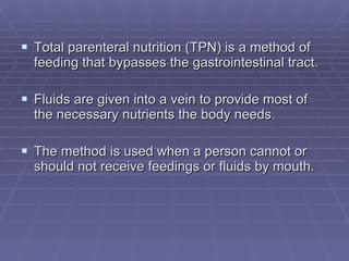 Total parenteral nutrition (TPN) is a method of feeding that bypasses the gastrointestinal tract. Fluids are given into a vein to provide most of the necessary nutrients the body needs.  The method is used when a person cannot or should not receive feedings or fluids by mouth. 