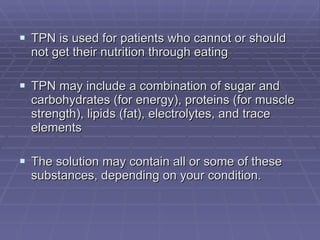 TPN is used for patients who cannot or should not get their nutrition through eating TPN may include a combination of sugar and carbohydrates (for energy), proteins (for muscle strength), lipids (fat), electrolytes, and trace elements The solution may contain all or some of these substances, depending on your condition.  