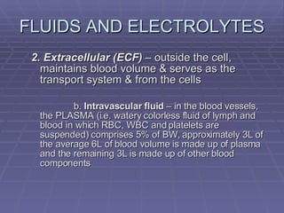 FLUIDS AND ELECTROLYTES 2. Extracellular (ECF)  – outside the cell, maintains blood volume & serves as the transport system & from the cells b.  Intravascular fluid  – in the blood vessels, the PLASMA (i.e. watery colorless fluid of lymph and blood in which RBC, WBC and platelets are suspended) comprises 5% of BW, approximately 3L of the average 6L of blood volume is made up of plasma and the remaining 3L is made up of other blood components 