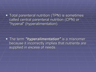 Total parenteral nutrition (TPN) is sometimes called central parenteral nutrition (CPN) or "hyperal" (hyperalimentation). The term  "hyperalimentation"  is a misnomer because it incorrectly implies that nutrients are supplied in excess of needs. 