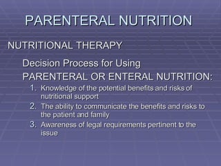 PARENTERAL NUTRITION  NUTRITIONAL THERAPY Decision Process for Using PARENTERAL OR ENTERAL NUTRITION: Knowledge of the potential benefits and risks of nutritional support The ability to communicate the benefits and risks to the patient and family Awareness of legal requirements pertinent to the issue 