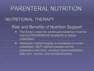 PARENTERAL NUTRITION  NUTRITIONAL THERAPY Risk and Benefits of Nutrition Support: The body’s need for continued existence must be met by EXOGENOUS foodstuffs or tissue catabolism Adequate nutrient supply is necessary to avoid catabolism, BUT nutrient excess can be expensive and toxic, causing hypermetabolism, fatty liver, uremia, and encephalopathy 