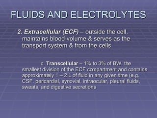 FLUIDS AND ELECTROLYTES 2. Extracellular (ECF)  – outside the cell, maintains blood volume & serves as the transport system & from the cells c.  Transcellular  – 1% to 3% of BW, the smallest division of the ECF compartment and contains approximately 1 – 2 L of fluid in any given time (e.g. CSF, pericardial, synovial, intraocular, pleural fluids, sweats, and digestive secretions 