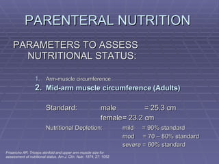 PARENTERAL NUTRITION  PARAMETERS TO ASSESS NUTRITIONAL STATUS: Arm-muscle circumference Mid-arm muscle circumference (Adults) Standard: male  = 25.3 cm female = 23.2 cm Nutritional Depletion: mild  = 90% standard mod  = 70 – 80% standard severe = 60% standard Frisancho AR. Triceps skinfold and upper arm muscle size for assessment of nutritional status. Am J. Clin. Nutr. 1974; 27: 1052 