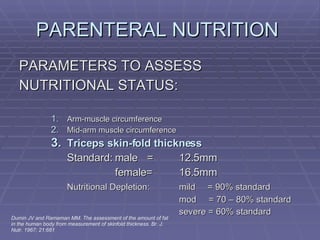 PARENTERAL NUTRITION  PARAMETERS TO ASSESS NUTRITIONAL STATUS: Arm-muscle circumference Mid-arm muscle circumference Triceps skin-fold thickness Standard: male = 12.5mm female= 16.5mm Nutritional Depletion: mild  = 90% standard mod  = 70 – 80% standard severe = 60% standard Dumin JV and Ramaman MM. The assessment of the amount of fat in the human body from measurement of skinfold thickness. Br. J. Nutr. 1967; 21:681 