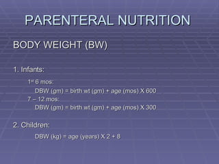 PARENTERAL NUTRITION  BODY WEIGHT (BW) 1. Infants: 1 st  6 mos: DBW (gm) = birth wt (gm) + age (mos) X 600 7 – 12 mos: DBW (gm) = birth wt (gm) + age (mos) X 300 2. Children: DBW (kg) = age (years) X 2 + 8 