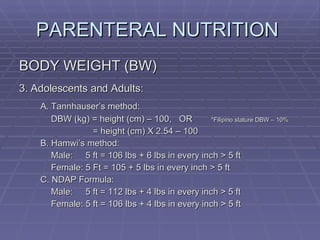 PARENTERAL NUTRITION  BODY WEIGHT (BW) 3. Adolescents and Adults: A. Tannhauser’s method: DBW (kg) = height (cm) – 100,  OR *Filipino stature DBW – 10%    = height (cm) X 2.54 – 100 B. Hamwi’s method: Male:   5 ft = 106 lbs + 6 lbs in every inch > 5 ft Female: 5 Ft = 105 + 5 lbs in every inch > 5 ft C. NDAP Formula: Male:  5 ft = 112 lbs + 4 lbs in every inch > 5 ft Female: 5 ft = 106 lbs + 4 lbs in every inch > 5 ft 