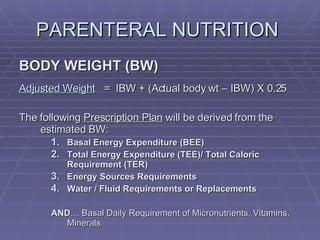 PARENTERAL NUTRITION  BODY WEIGHT (BW) Adjusted Weight   =  IBW + (Actual body wt – IBW) X 0.25 The following  Prescription Plan  will be derived from the estimated BW: Basal Energy Expenditure (BEE) Total Energy Expenditure (TEE)/ Total Caloric Requirement (TER) Energy Sources Requirements Water / Fluid Requirements or Replacements AND … Basal Daily Requirement of Micronutrients, Vitamins, Minerals 