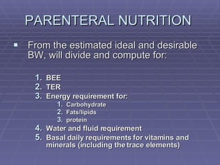 PARENTERAL NUTRITION  From the estimated ideal and desirable BW, will divide and compute for: BEE TER Energy requirement for: Carbohydrate Fats/lipids protein Water and fluid requirement Basal daily requirements for vitamins and minerals (including the trace elements) 