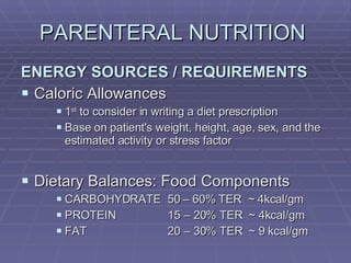 PARENTERAL NUTRITION  ENERGY SOURCES / REQUIREMENTS Caloric Allowances 1 st  to consider in writing a diet prescription Base on patient's weight, height, age, sex, and the estimated activity or stress factor Dietary Balances: Food Components CARBOHYDRATE  50 – 60% TER  ~ 4kcal/gm PROTEIN   15 – 20% TER  ~ 4kcal/gm FAT   20 – 30% TER  ~ 9 kcal/gm 