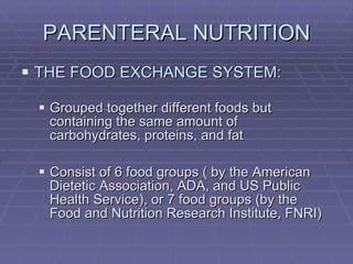 PARENTERAL NUTRITION THE FOOD EXCHANGE SYSTEM: Grouped together different foods but containing the same amount of carbohydrates, proteins, and fat Consist of 6 food groups ( by the American  Dietetic Association, ADA, and US Public Health Service), or 7 food groups (by the Food and Nutrition Research Institute, FNRI) 