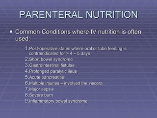 PARENTERAL NUTRITION Common Conditions where IV nutrition is often used: Post-operative states where oral or tube feeding is contraindicated for > 4 – 5 days Short bowel syndrome Gastrointestinal fistulae Prolonged paralytic ileus Acute pancreatitis Multiple injuries – involved the viscera Major sepsis Severe burn Inflammatory bowel syndrome 
