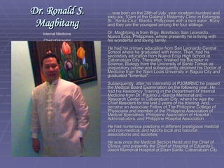 ... was born on the 28th of July, year nineteen hundred and sixty-six, 10am at the Galang's Maternity Clinic in Batangas St., Santa Cruz, Manila, Philippines with a twin sister, Ruby, and they are the youngest among the four siblings. Dr. Magbitang is from Brgy. Bonifacio, San Leonardo, Nueva Ecija, Philippines, where presently he is living with his wonderful and loving family. He had his primary education from San Leonardo Central School where he graduated with honor. Then, had his secondary education from Nueva Ecija High School at Cabanatuan City. Thereafter, finished his Bachelor in Science, Biology from the University of Santo Tomas as preparatory course and subsequently obtained his Doctor of Medicine from the Saint Louis University in Baguio City and graduated "Emeritus". Subsequently, after his Internship at PJGMRMC he passed the Medical Board Examination on the following year. He had his Residency Training in the Department of Internal Medicine from Dr. Paulino J. Garcia Memorial and Research Center in Cabanatuan City, where he was the Chief Resident for the last 2 years of his training. And, became an Associate Fellow of The Philippine College of Physicians and member of the Philippine Association of Medical Specialists, Philippine Association of Hospital Administrators, and Philippine Hospital Association He had numerous positions in different prestigious medical and non-medical, and NGO's local and national associations and societies. He was once the Medical Section Head and the Chief of Clinics, and presently the Chief of Hospital of Eduardo L. Joson Memorial Hospital at Daan Sarile, Cabanatuan City. Dr. Ronald S. Magbitang Internal Medicine Chief of Hospital Gov. Eduardo L. Joson Memorial Hospital 