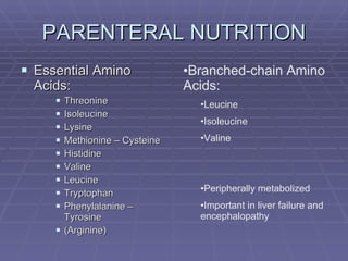 PARENTERAL NUTRITION Essential Amino Acids: Threonine Isoleucine Lysine Methionine – Cysteine Histidine Valine Leucine Tryptophan Phenylalanine – Tyrosine (Arginine) Branched-chain Amino Acids: Leucine Isoleucine Valine Peripherally metabolized Important in liver failure and encephalopathy 