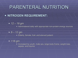 PARENTERAL NUTRITION NITROGEN REQUIREMENT: 12 – 16 gm Administered daily with appropriate non-protein energy sources 8 – 12 gm Elderly, female, frail, and starved patient >18 gm Increased by youth, male sex, large body frame, weight loss, sepsis, and trauma 