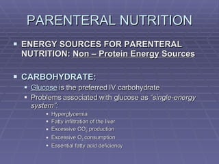 PARENTERAL NUTRITION ENERGY SOURCES FOR PARENTERAL NUTRITION:  Non – Protein Energy Sources CARBOHYDRATE: Glucose  is the preferred IV carbohydrate Problems associated with glucose as  “single-energy system”: Hyperglycemia Fatty infiltration of the liver Excessive CO 2  production Excessive O 2  consumption Essential fatty acid deficiency 