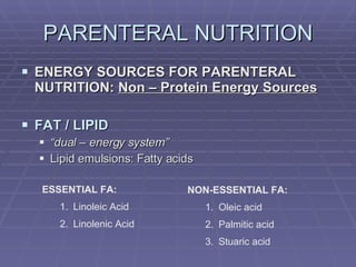 PARENTERAL NUTRITION ENERGY SOURCES FOR PARENTERAL NUTRITION:  Non – Protein Energy Sources FAT / LIPID “ dual – energy system” Lipid emulsions: Fatty acids ESSENTIAL FA: Linoleic Acid Linolenic Acid NON-ESSENTIAL FA: Oleic acid Palmitic acid Stuaric acid 
