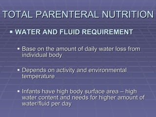 TOTAL PARENTERAL NUTRITION  WATER AND FLUID REQUIREMENT Base on the amount of daily water loss from individual body Depends on activity and environmental temperature Infants have high body surface area – high water content and needs for higher amount of water/fluid per day 