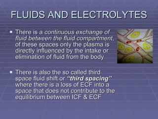 FLUIDS AND ELECTROLYTES There is a  continuous exchange of fluid between the fluid compartment , of these spaces only the plasma is directly influenced by the intake or elimination of fluid from the body There is also the so called third space fluid shift or  “third spacing”  where there is a loss of ECF into a space that does not contribute to the equilibrium between ICF & ECF 