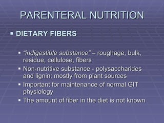 PARENTERAL NUTRITION DIETARY FIBERS “ indigestible substance”  – roughage, bulk, residue, cellulose, fibers Non-nutritive substance - polysaccharides and lignin; mostly from plant sources Important for maintenance of normal GIT physiology The amount of fiber in the diet is not known 