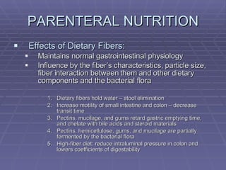 PARENTERAL NUTRITION Effects of Dietary Fibers: Maintains normal gastrointestinal physiology Influence by the fiber’s characteristics, particle size, fiber interaction between them and other dietary components and the bacterial flora Dietary fibers hold water – stool elimination Increase motility of small intestine and colon – decrease transit time Pectins, mucilage, and gums retard gastric emptying time, and chelate with bile acids and steroid materials Pectins, hemicellulose, gums, and mucilage are partially fermented by the bacterial flora High-fiber diet: reduce intraluminal pressure in colon and lowers coefficients of digestability 