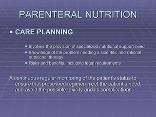 PARENTERAL NUTRITION CARE PLANNING Involves the provision of specialized nutritional support need Knowledge of the problem needing a scientific and rational nutritional therapy Risks and benefits, including legal requirements A  continuous regular monitoring  of the patient’s status to ensure that prescribed regimen meet the patient’s need, and avoid the possible toxicity and its complications 