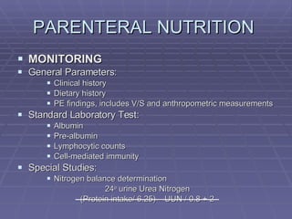 PARENTERAL NUTRITION  MONITORING General Parameters: Clinical history Dietary history PE findings, includes V/S and anthropometric measurements Standard Laboratory Test: Albumin Pre-albumin Lymphocytic counts Cell-mediated immunity Special Studies: Nitrogen balance determination 24 o  urine Urea Nitrogen   (Protein intake/ 6.25) – UUN / 0.8 + 2 