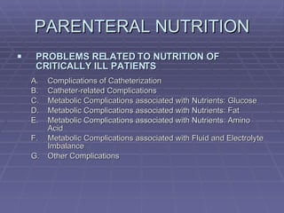 PARENTERAL NUTRITION PROBLEMS RELATED TO NUTRITION OF CRITICALLY ILL PATIENTS Complications of Catheterization Catheter-related Complications Metabolic Complications associated with Nutrients: Glucose Metabolic Complications associated with Nutrients: Fat Metabolic Complications associated with Nutrients: Amino Acid Metabolic Complications associated with Fluid and Electrolyte Imbalance Other Complications 