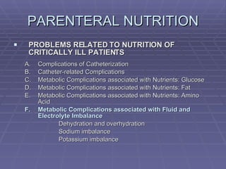 PARENTERAL NUTRITION PROBLEMS RELATED TO NUTRITION OF CRITICALLY ILL PATIENTS Complications of Catheterization Catheter-related Complications Metabolic Complications associated with Nutrients: Glucose Metabolic Complications associated with Nutrients: Fat Metabolic Complications associated with Nutrients: Amino Acid Metabolic Complications associated with Fluid and Electrolyte Imbalance Dehydration and overhydration Sodium imbalance Potassium imbalance 