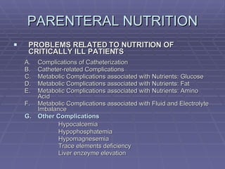 PARENTERAL NUTRITION PROBLEMS RELATED TO NUTRITION OF CRITICALLY ILL PATIENTS Complications of Catheterization Catheter-related Complications Metabolic Complications associated with Nutrients: Glucose Metabolic Complications associated with Nutrients: Fat Metabolic Complications associated with Nutrients: Amino Acid Metabolic Complications associated with Fluid and Electrolyte Imbalance Other Complications Hypocalcemia Hypophosphatemia Hypomagnesemia Trace elements deficiency Liver enzeyme elevation 