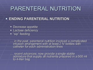 PARENTERAL NUTRITION  ENDING PARENTERAL NUTRITION Decrease appetite Lactase deficiency “ sip” feeding …  in the past , parenteral nutrition involved a complicated infusion arrangement with at least 2 IV bottles with catheter for each administration lines …  recent advances , now provide a single stable admixture that supply all nutrients prepared in a 500 ml to 4-liter bag 