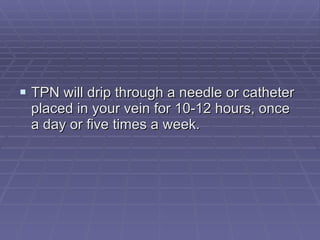 TPN will drip through a needle or catheter placed in your vein for 10-12 hours, once a day or five times a week.  