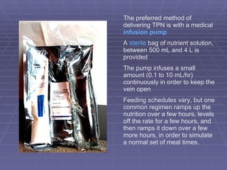 The preferred method of delivering TPN is with a medical  infusion pump A  sterile  bag of nutrient solution, between 500 mL and 4 L is provided The pump infuses a small amount (0.1 to 10 mL/hr) continuously in order to keep the vein open Feeding schedules vary, but one common regimen ramps up the nutrition over a few hours, levels off the rate for a few hours, and then ramps it down over a few more hours, in order to simulate a normal set of meal times. 