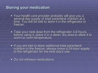 Storing your medication   Your health care provider probably will give you a several-day supply of total parenteral nutrition at a time. You will be told to store it in the refrigerator or freezer.  Take your next dose from the refrigerator 4-6 hours before using it; place it in a clean, dry area to allow it to warm to room temperature.  If you are told to store additional total parenteral nutrition in the freezer, always move a 24-hour supply to the refrigerator for the next day's use.  Do not refreeze medications.  