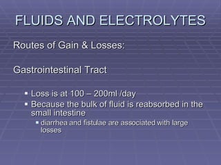FLUIDS AND ELECTROLYTES Routes of Gain & Losses: Gastrointestinal Tract Loss is at 100 – 200ml /day Because the bulk of fluid is reabsorbed in the small intestine diarrhea and fistulae are associated with large losses 